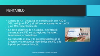 FENTANILO
• A dosis de 12 - 30 µg/kg en combinación con N2O al
50%, redujo el FSC y el IMC moderadamente, en un 21
y un 26% respectivamente
• En dosis sedantes de 1,5 µg/kg, el fentanilo
aumentaba el FSC en las regiones frontales,
temporales y cerebelosas
• La respuesta al CO2 y la autorregulación no se
afectan, y la respuesta hiperémica del FSC a la
hipoxia permanece intacta.
Grooper, M. miller, anestesia 9ª ed. España, 2020. Elsevier.
 