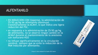 ALFENTANILO
• EN INDUCCION CON tiopental, la administración de
25-50 µg/kg de alfentanilo disminuyó
transitoriamente la ACMvf, lo que indica una ligera
reducción del FSC.
• en respuesta a la administración de 25-50 µg/kg
de alfentanilo, no se observó ningún cambio en la
ACMvf durante el mantenimiento de la anestesia
con isoflurano-N2O
• no influye significativamente en la circulación
cerebral, siempre que se evite la reducción de la
PAM inducida por alfentanilo.
Grooper, M. miller, anestesia 9ª ed. España, 2020. Elsevier.
 