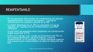 REMIFENTANILO
• En los pacientes intervenidos de craneotomía por lesiones
supratentoriales ocupantes de espacio, 1 µg/kg de
remifentanilo no causaba cambios de la PIC
• La ACMvf disminuyó en un 30% en respuesta a 5 µg/kg
seguidos de 3 µg/kg/min de remifentanilo a una PAM
constante
• la perfusión de pequeñas dosis (sedantes) de remifentanilo
puede aumentar el FSC
• 0,05 y 0,15 µg/kg/ min, reveló un incremento del FSC en
las cortezas prefrontal, parietal inferior y motora
suplementaria; en el cerebelo, el lóbulo temporal superior
y la sustancia gris mesencefálica se observó reducción del
FSC.
Grooper, M. miller, anestesia 9ª ed. España, 2020. Elsevier.
 