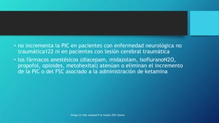 • no incrementa la PIC en pacientes con enfermedad neurológica no
traumática122 ni en pacientes con lesión cerebral traumática
• los fármacos anestésicos (diacepam, midazolam, isofluranoN2O,
propofol, opioides, metohexital) atenúan o eliminan el incremento
de la PIC o del FSC asociado a la administración de ketamina
Grooper, M. miller, anestesia 9ª ed. España, 2020. Elsevier.
 