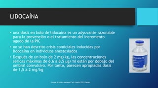 LIDOCAÍNA
• una dosis en bolo de lidocaína es un adyuvante razonable
para la prevención o el tratamiento del incremento
agudo de la PIC
• no se han descrito crisis comiciales inducidas por
lidocaína en individuos anestesiados
• Después de un bolo de 2 mg/kg, las concentraciones
séricas máximas de 6,6 a 8,5 µg/ml están por debajo del
umbral convulsivo. Por tanto, parecen apropiadas dosis
de 1,5 a 2 mg/kg
Grooper, M. miller, anestesia 9ª ed. España, 2020. Elsevier.
 