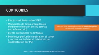 CORTICOIDES
• Efecto modulador sobre VEFG
• Modulación de ácido araquidónico
mediante inhibición de FA2 (efecto
antiinflamatorio)
• Efecto antitumoral en linfomas
• Disminuye perfusión cerebral en el tumor
y corteza contralateral (inhibición de
vasodilatación por PG)
Barbero, N. & Gómez, L.. Uso de eteroides en neurooncologia. Rev Neurol 2019 , 68 (09) : 389-397
 