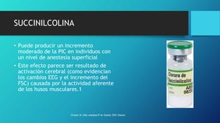 SUCCINILCOLINA
• Puede producir un incremento
moderado de la PIC en individuos con
un nivel de anestesia superficial
• Este efecto parece ser resultado de
activación cerebral (como evidencian
los cambios EEG y el incremento del
FSC) causada por la actividad aferente
de los husos musculares.1
Grooper, M. miller, anestesia 9ª ed. España, 2020. Elsevier.
 