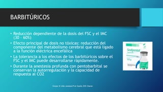 BARBITÚRICOS
• Reducción dependiente de la dosis del FSC y el IMC
(30 – 60%)
• Efecto principal de dosis no tóxicas: reducción del
componente del metabolismo cerebral que está ligado
a la función eléctrica encefálica
• La tolerancia a los efectos de los barbitúricos sobre el
FSC y el IMC puede desarrollarse rápidamente.
• Durante la anestesia profunda con pentobarbital se
conservan la autorregulación y la capacidad de
respuesta al CO2
Grooper, M. miller, anestesia 9ª ed. España, 2020. Elsevier.
 