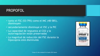 PROPOFOL
• tanto el FSC (53-79%) como el IMC (48-58%),
disminuyen
• secundariamente disminuye el VSC y la PIC
• La capacidad de respuesta al CO2 y la
autorregulación están preservadas
• La magnitud de reducción del FSC durante la
hipocapnia está disminuida
Grooper, M. miller, anestesia 9ª ed. España, 2020. Elsevier.
 