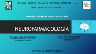 NEUROFARMACOLOGÍA
UNIDAD MÉDICA DE ALTA ESPECIALIDAD No. 25
DEPARTAMENTO DE ANESTESIOLOGÍA
MÓDULO DE NEUROANESTESIOLOGÍA
DR. MIGUEL ÁNGEL LÓPEZ OROPEZA
PROFESOR TITULAR DEL MÓDULO DE
NEUROANESTESIOLOGÍA
KARLA EDITH CORTEZ RAMÍREZ
RESIDENTE DE TERCER AÑO DE
ANESTESIOLOGÍA
MONTERREY, N.L, A 22 DE MARZO DEL 2023
 