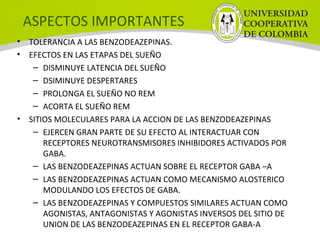 ASPECTOS IMPORTANTES
• TOLERANCIA A LAS BENZODEAZEPINAS.
• EFECTOS EN LAS ETAPAS DEL SUEÑO
– DISMINUYE LATENCIA DEL SUEÑO
– DSIMINUYE DESPERTARES
– PROLONGA EL SUEÑO NO REM
– ACORTA EL SUEÑO REM
• SITIOS MOLECULARES PARA LA ACCION DE LAS BENZODEAZEPINAS
– EJERCEN GRAN PARTE DE SU EFECTO AL INTERACTUAR CON
RECEPTORES NEUROTRANSMISORES INHIBIDORES ACTIVADOS POR
GABA.
– LAS BENZODEAZEPINAS ACTUAN SOBRE EL RECEPTOR GABA –A
– LAS BENZODEAZEPINAS ACTUAN COMO MECANISMO ALOSTERICO
MODULANDO LOS EFECTOS DE GABA.
– LAS BENZODEAZEPINAS Y COMPUESTOS SIMILARES ACTUAN COMO
AGONISTAS, ANTAGONISTAS Y AGONISTAS INVERSOS DEL SITIO DE
UNION DE LAS BENZODEAZEPINAS EN EL RECEPTOR GABA-A
 