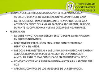 • FENOMENOS ELECTRICOS MEDIADOS POR EL RECEPTOR GABA-A
– SU EFECTO DEPENDE DE LA LIBERACION PRESINAPTICA DE GABA
– LAS BENZODEAZEPINAS PROLONGAN EL TIEMPO QUE SIGUE A LA
ACTIVACION BREVE DE LA VIA GABAERGICA RECURRENTE, PERIODO
DURANTE EL CUAL NO HAY NUEVAS DESCARGAS NEURONALES.
• RESPIRACION
– LA DOSIS HIPNOTICAS NO EJERCEN EFECTO SOBRE LA RESPIRACION
EN SUJETOS NORMALES.
– DEBE TENERSE PRECAUCION EN SUJETOS CON ENFERMEDAD
HEPATICA Y EN NIÑOS.
– LAS DOSIS PREANESTESICAS Y LAS USADAS EN ENDOSCOPIAS CAUSAN
ACIDOSIS RESPIRATORIA POR DEPRESION DE LA VENTILACION
ALVEOLAR, ESTO ES MAS COMPLICADO EN PERSONAS CON EPOC.
– COMO CONSECUENCIA SURGIRA HIPOXIA ALVEOLAR Y NARCOSIS POR
CO2
– AFECTA EL CONTROL DE LOS MUSCULOS DE LA RESPIRACION.
 