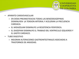 • APARATO CARDIOVASCULAR
– EN DOSIS PREANESTESICAS TODAS LAS BENZODEAZEPINAS
DISMINUYEN LA TENSION ARTERIAL Y ACELERAN LA FRECUENCIA
CARDIACA.
– EL MIDAZOLAM DISMINUYE LA RESISTENCIA PERIFERICA.
– EL DIAZEPAM DISMINUYE EL TRABAJO DEL VENTRICULO IZQUIERDO Y
EL GASTO CARDIACO.
• TUBO DIGESTIVO
– MEJORAN ALTERACIONES GASTROINTESTINALES ASOCIADAS A
TRASTORNOS DE ANSIEDAD.
 