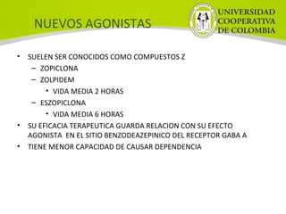 NUEVOS AGONISTAS
• SUELEN SER CONOCIDOS COMO COMPUESTOS Z
– ZOPICLONA
– ZOLPIDEM
• VIDA MEDIA 2 HORAS
– ESZOPICLONA
• VIDA MEDIA 6 HORAS
• SU EFICACIA TERAPEUTICA GUARDA RELACION CON SU EFECTO
AGONISTA EN EL SITIO BENZODEAZEPINICO DEL RECEPTOR GABA A
• TIENE MENOR CAPACIDAD DE CAUSAR DEPENDENCIA
 