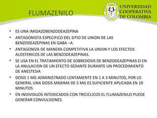 FLUMAZENILO
• ES UNA IMIDAZOBENZODEAZEPINA
• ANTAGONISTA ESPECIFICO DEL SITIO DE UNION DE LAS
BENZODEAZEPINAS EN GABA –A
• ANTAGONIZA DE MANERA COMPETITIVA LA UNION Y LOS EFECTOS
ALOSTERICOS DE LAS BENZODEAZEPINAS.
• SE USA EN EL TRATAMIENTO DE SOBREDOSIS DE BENZODEAZEPINAS O EN
LA ANULACION DE UN EFECTO SEDANTE DURANTE UN PROCEDIMIENTO
DE ANESTESIA
• DOSIS 1 MG ADMINISTRADO LENTAMENTE EN 1 A 3 MINUTOS, POR LO
GENERAL UNA DOSIS MAXIMA DE 5 MG ES SUFICIENTE APLICADA EN 10
MINUTOS
• EN INDIVIDUOS INTOXICADOS CON TRICICLICOS EL FLUMAZENILO PUEDE
GENERAR CONVULSIONES.
 