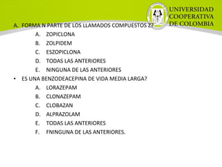 A. FORMA N PARTE DE LOS LLAMADOS COMPUESTOS Z?
A. ZOPICLONA
B. ZOLPIDEM
C. ESZOPICLONA
D. TODAS LAS ANTERIORES
E. NINGUNA DE LAS ANTERIORES
• ES UNA BENZODEACEPINA DE VIDA MEDIA LARGA?
A. LORAZEPAM
B. CLONAZEPAM
C. CLOBAZAN
D. ALPRAZOLAM
E. TODAS LAS ANTERIORES
F. FNINGUNA DE LAS ANTERIORES.
 