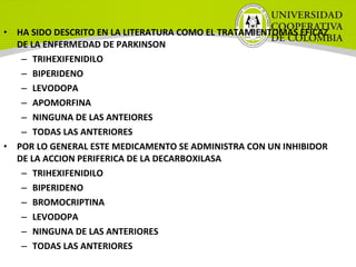 • HA SIDO DESCRITO EN LA LITERATURA COMO EL TRATAMIENTOMAS EFICAZ
DE LA ENFERMEDAD DE PARKINSON
– TRIHEXIFENIDILO
– BIPERIDENO
– LEVODOPA
– APOMORFINA
– NINGUNA DE LAS ANTEIORES
– TODAS LAS ANTERIORES
• POR LO GENERAL ESTE MEDICAMENTO SE ADMINISTRA CON UN INHIBIDOR
DE LA ACCION PERIFERICA DE LA DECARBOXILASA
– TRIHEXIFENIDILO
– BIPERIDENO
– BROMOCRIPTINA
– LEVODOPA
– NINGUNA DE LAS ANTERIORES
– TODAS LAS ANTERIORES
 