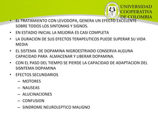 • EL TRATAMIENTO CON LEVODOPA, GENERA UN EFECTO EXCELENTE
SOBRE TODOS LOS SINTOMAS Y SIGNOS.
• EN ESTADIO INICIAL LA MEJORIA ES CASI COMPLETA
• LA DURACION DE SUS EFECTOS TERAPEUTICOS PUEDE SUPERAR SU VIDA
MEDIA
• EL SISTEMA DE DOPAMINA NIGROESTRIADO CONSERVA ALGUNA
CAPACIDAD PARA ALMACENAR Y LIBERAR DOPAMINA.
• CON EL PASO DEL TIEMPO SE PIERDE LA CAPACIDAD DE ADAPTACION DEL
SISNTEMA DOPAMINA
• EFECTOS SECUNDARIOS
– MOTORES
– NAUSEAS
– ALUCINACIONES
– CONFUSION
– SINDROME NEUROLEPTICO MALIGNO
 