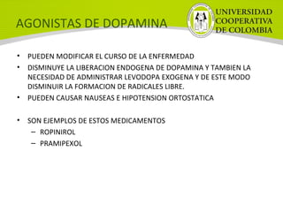 AGONISTAS DE DOPAMINA
• PUEDEN MODIFICAR EL CURSO DE LA ENFERMEDAD
• DISMINUYE LA LIBERACION ENDOGENA DE DOPAMINA Y TAMBIEN LA
NECESIDAD DE ADMINISTRAR LEVODOPA EXOGENA Y DE ESTE MODO
DISMINUIR LA FORMACION DE RADICALES LIBRE.
• PUEDEN CAUSAR NAUSEAS E HIPOTENSION ORTOSTATICA
• SON EJEMPLOS DE ESTOS MEDICAMENTOS
– ROPINIROL
– PRAMIPEXOL
 