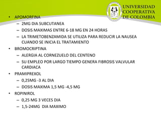 • APOMORFINA
– 2MG DIA SUBCUTANEA
– DOSIS MAXIMAS ENTRE 6-18 MG EN 24 HORAS
– LA TRIMETOBENZAMIDA SE UTILIZA PARA REDUCIR LA NAUSEA
CUANDO SE INICIA EL TRATAMIENTO
• BROMOCRIPTINA
– ALERGIA AL CORNEZUELO DEL CENTENO
– SU EMPLEO POR LARGO TIEMPO GENERA FIBROSIS VALVULAR
CARDIACA
• PRAMIPREXOL
– 0,25MG -3 AL DIA
– DOSIS MAXIMA 1,5 MG -4,5 MG
• ROPINIROL
– 0,25 MG 3 VECES DIA
– 1,5-24MG DIA MAXIMO
 