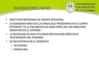 INHIBIDORES MAO
• INACTIVAN ISOENZIMAS DE ORIGEN INTESTINAL.
• LA ISOENZIMA MAO-B ES LA FORMA QUE PREDOMINA EN EL CUERPO
ESTRIADO Y ES LA ENCARGADA DE GRAN PARTE DEL METABOLISMO
OXIDATIVO EN EL CEREBRO.
• LA SELEGILINA HA SIDO UTILIZADA POR MUCHOS AÑOS EN EL
TRATAMIENTO DEL PARKINSO
• SE ENCUENTRAN EN EL COMERCIO
– SELEGILINA
– RASAGILINA
 