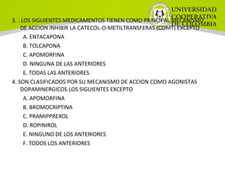 3. . LOS SIGUIENTES MEDICAMENTOS TIENEN COMO PRINCIPAL MECANISMO
DE ACCION INHIBIR LA CATECOL-O-METILTRANSFERAS (COMT) EXCEPTO
A. ENTACAPONA
B. TOLCAPONA
C. APOMORFINA
D. NINGUNA DE LAS ANTERIORES
E. TODAS LAS ANTERIORES
4. SON CLASIFICADOS POR SU MECANISMO DE ACCION COMO AGONISTAS
DOPAMINERGICOS LOS SIGUIENTES EXCEPTO
A. APOMORFINA
B. BROMOCRIPTINA
C. PRAMIPPREXOL
D. ROPINIROL
E. NINGUNO DE LOS ANTERIORES
F. TODOS LOS ANTERIORES
 