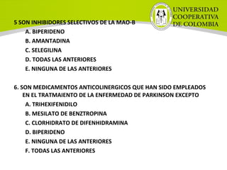5 SON INHIBIDORES SELECTIVOS DE LA MAO-B
A. BIPERIDENO
B. AMANTADINA
C. SELEGILINA
D. TODAS LAS ANTERIORES
E. NINGUNA DE LAS ANTERIORES
6. SON MEDICAMENTOS ANTICOLINERGICOS QUE HAN SIDO EMPLEADOS
EN EL TRATMAIENTO DE LA ENFERMEDAD DE PARKINSON EXCEPTO
A. TRIHEXIFENIDILO
B. MESILATO DE BENZTROPINA
C. CLORHIDRATO DE DIFENHIDRAMINA
D. BIPERIDENO
E. NINGUNA DE LAS ANTERIORES
F. TODAS LAS ANTERIORES
 