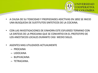 • A CAUSA DE SU TOXICIDAD Y PROPIEDADES ADICTIVAS EN 1892 SE INICIO
UNA BUSQUEDA DE SUSTITUTOS SINTETICOS DE LA COCAINA.
• CON LAS INVESTIGACIONES DE EINHORN ESTE ESFUERZO TERMINO CON
LA SINTESIS DE LA PROCAINA QUE SE CONVIRTIO EN EL PROTOTIPO DE
LOS ANESTSICOS LOCALES DURANTE CASI MEDIO SIGLO.
• AGENTES MAS UTILIZADOS ACTUALMENTE
– PROCAINA
– LIDOCAINA
– BUPIVACAINA
– TETRACAINA.
 
