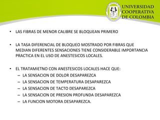 • LAS FIBRAS DE MENOR CALIBRE SE BLOQUEAN PRIMERO
• LA TASA DIFERENCIAL DE BLOQUEO MOSTRADO POR FIBRAS QUE
MEDIAN DIFERENTES SENSACIONES TIENE CONSIDERABLE IMPORTANCIA
PRACTICA EN EL USO DE ANESTESICOS LOCALES.
• EL TRATAMIETNO CON ANESTESICOS LOCALES HACE QUE:
– LA SENSACION DE DOLOR DESAPAREZCA
– LA SENSACION DE TEMPERATURA DESAPAREZCA
– LA SENSACION DE TACTO DESAPAREZCA
– LA SENSACION DE PRESION PROFUNDA DESAPAREZCA
– LA FUNCION MOTORA DESAPAREZCA.
 