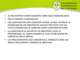 • SE ENCUENTRAN COMERCIALMENTE COMO SALES HIDROSOLUBLES.
• POR LO GENERAL CLORHIDRATOS
• LOS CLORHIDRATOS SON LEVEMENTE ACIDOS, LO QUE FAVORECE LA
ESTABILIDAD DE LOS ANESTESICOS LOCALES TIPO ESTER Y DE LAS
CATECOLAMINAS QUE SE AGREGAN COMO VASOCONSTRICTORES.
• LA DURACION DE LA ACCION DE UN ANESTESICO LOCAL ES
PROPORCIONAL AL TIEMPO DURANTE EL CUAL SE ENCUENTRA EN
CONTACTO CON EL NERVIO.
• LOS PROCEDIMIENTOS QUE CONSERVAN EL FARMACO A NIVEL DEL
NERVIO PROLONGAN EL PERIODO DE ANESTESIA.
 