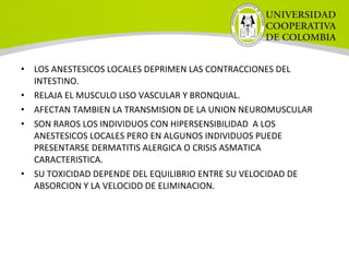 • LOS ANESTESICOS LOCALES DEPRIMEN LAS CONTRACCIONES DEL
INTESTINO.
• RELAJA EL MUSCULO LISO VASCULAR Y BRONQUIAL.
• AFECTAN TAMBIEN LA TRANSMISION DE LA UNION NEUROMUSCULAR
• SON RAROS LOS INDIVIDUOS CON HIPERSENSIBILIDAD A LOS
ANESTESICOS LOCALES PERO EN ALGUNOS INDIVIDUOS PUEDE
PRESENTARSE DERMATITIS ALERGICA O CRISIS ASMATICA
CARACTERISTICA.
• SU TOXICIDAD DEPENDE DEL EQUILIBRIO ENTRE SU VELOCIDAD DE
ABSORCION Y LA VELOCIDD DE ELIMINACION.
 