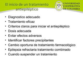 El inicio de un tratamiento
antiepiléptico
• Diagnostico adecuado
• Tratamiento eficaz
• Criterios claros para iniciar el antiepiléptico
• Dosis adecuada
• Evitar efectos adversos
• Identificar factores precipitantes
• Cambio oportuna de tratamiento farmacológico
• Epilepsia refractaria tratamiento combinado
• Cuando suspender un tratamiento
 