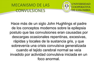 MECANISMO DE LAS
CONVULSIONES
Hace más de un siglo John Hughlings el padre
de los conceptos modernos sobre la epilepsia
postulo que las convulsiones eran causadas por
descargas ocasionales repentinas, excesivas,
rápidas y locales de la sustancia gris, y que
sobrevenía una crisis convulsiva generalizada
cuando el tejido cerebral normal se veía
invadido por actividad convulsiva iniciada en un
foco anormal.
 