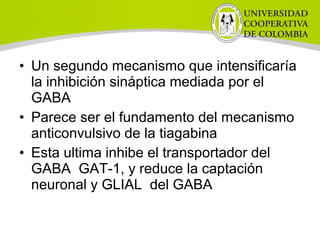 • Un segundo mecanismo que intensificaría
la inhibición sináptica mediada por el
GABA
• Parece ser el fundamento del mecanismo
anticonvulsivo de la tiagabina
• Esta ultima inhibe el transportador del
GABA GAT-1, y reduce la captación
neuronal y GLIAL del GABA
 