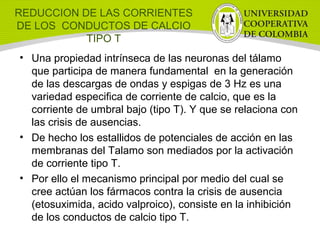 REDUCCION DE LAS CORRIENTES
DE LOS CONDUCTOS DE CALCIO
TIPO T
• Una propiedad intrínseca de las neuronas del tálamo
que participa de manera fundamental en la generación
de las descargas de ondas y espigas de 3 Hz es una
variedad especifica de corriente de calcio, que es la
corriente de umbral bajo (tipo T). Y que se relaciona con
las crisis de ausencias.
• De hecho los estallidos de potenciales de acción en las
membranas del Talamo son mediados por la activación
de corriente tipo T.
• Por ello el mecanismo principal por medio del cual se
cree actúan los fármacos contra la crisis de ausencia
(etosuximida, acido valproico), consiste en la inhibición
de los conductos de calcio tipo T.
 