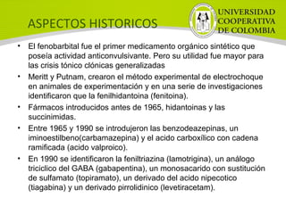 ASPECTOS HISTORICOS
• El fenobarbital fue el primer medicamento orgánico sintético que
poseía actividad anticonvulsivante. Pero su utilidad fue mayor para
las crisis tónico clónicas generalizadas
• Meritt y Putnam, crearon el método experimental de electrochoque
en animales de experimentación y en una serie de investigaciones
identificaron que la fenilhidantoina (fenitoina).
• Fármacos introducidos antes de 1965, hidantoinas y las
succinimidas.
• Entre 1965 y 1990 se introdujeron las benzodeazepinas, un
iminoestilbeno(carbamazepina) y el acido carboxílico con cadena
ramificada (acido valproico).
• En 1990 se identificaron la feniltriazina (lamotrigina), un análogo
triciclico del GABA (gabapentina), un monosacarido con sustitución
de sulfamato (topiramato), un derivado del acido nipecotico
(tiagabina) y un derivado pirrolidinico (levetiracetam).
 