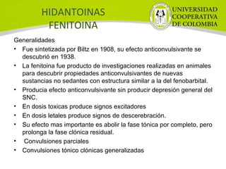 HIDANTOINAS
FENITOINA
Generalidades
• Fue sintetizada por Biltz en 1908, su efecto anticonvulsivante se
descubrió en 1938.
• La fenitoina fue producto de investigaciones realizadas en animales
para descubrir propiedades anticonvulsivantes de nuevas
sustancias no sedantes con estructura similar a la del fenobarbital.
• Producia efecto anticonvulsivante sin producir depresión general del
SNC.
• En dosis toxicas produce signos excitadores
• En dosis letales produce signos de descerebración.
• Su efecto mas importante es abolir la fase tónica por completo, pero
prolonga la fase clónica residual.
• Convulsiones parciales
• Convulsiones tónico clónicas generalizadas
 