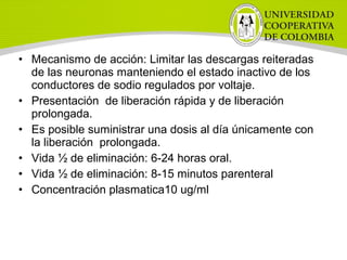 • Mecanismo de acción: Limitar las descargas reiteradas
de las neuronas manteniendo el estado inactivo de los
conductores de sodio regulados por voltaje.
• Presentación de liberación rápida y de liberación
prolongada.
• Es posible suministrar una dosis al día únicamente con
la liberación prolongada.
• Vida ½ de eliminación: 6-24 horas oral.
• Vida ½ de eliminación: 8-15 minutos parenteral
• Concentración plasmatica10 ug/ml
 