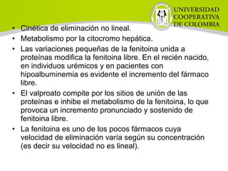 • Cinética de eliminación no lineal.
• Metabolismo por la citocromo hepática.
• Las variaciones pequeñas de la fenitoina unida a
proteínas modifica la fenitoina libre. En el recién nacido,
en individuos urémicos y en pacientes con
hipoalbuminemia es evidente el incremento del fármaco
libre.
• El valproato compite por los sitios de unión de las
proteínas e inhibe el metabolismo de la fenitoina, lo que
provoca un incremento pronunciado y sostenido de
fenitoina libre.
• La fenitoina es uno de los pocos fármacos cuya
velocidad de eliminación varía según su concentración
(es decir su velocidad no es lineal).
 