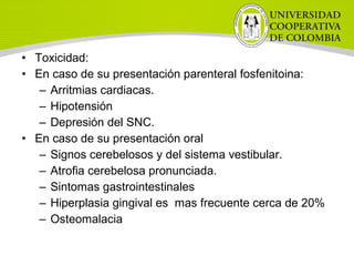 • Toxicidad:
• En caso de su presentación parenteral fosfenitoina:
– Arritmias cardiacas.
– Hipotensión
– Depresión del SNC.
• En caso de su presentación oral
– Signos cerebelosos y del sistema vestibular.
– Atrofia cerebelosa pronunciada.
– Sintomas gastrointestinales
– Hiperplasia gingival es mas frecuente cerca de 20%
– Osteomalacia
 