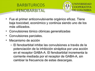 BARBITURICOS
FENOBARBITAL
• Fue el primer anticonvulsivante orgánico eficaz. Tiene
baja toxicidad, económico y continúa siendo uno de los
más utilizados.
• Convulsiones tónico clónicas generalizadas
• Convulsiones parciales.
• Mecanismo de acción
– El fenobarbital inhibe las convulsiones a través de la
potenciación de la inhibición sináptica por una acción
en el receptor GABA-A. El fenobarbital incrementa la
corriente mediada por el receptor de GABA-A, sin
cambiar la frecuencia de estas descargas.
 