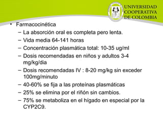 • Farmacocinética
– La absorción oral es completa pero lenta.
– Vida media 64-141 horas
– Concentración plasmática total: 10-35 ug/ml
– Dosis recomendadas en niños y adultos 3-4
mg/kg/dia
– Dosis recomendadas IV : 8-20 mg/kg sin exceder
100mg/minuto
– 40-60% se fija a las proteínas plasmáticas
– 25% se elimina por el riñón sin cambios.
– 75% se metaboliza en el hígado en especial por la
CYP2C9.
 