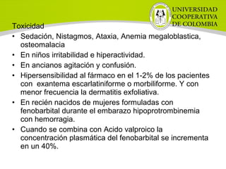 Toxicidad
• Sedación, Nistagmos, Ataxia, Anemia megaloblastica,
osteomalacia
• En niños irritabilidad e hiperactividad.
• En ancianos agitación y confusión.
• Hipersensibilidad al fármaco en el 1-2% de los pacientes
con exantema escarlatiniforme o morbiliforme. Y con
menor frecuencia la dermatitis exfoliativa.
• En recién nacidos de mujeres formuladas con
fenobarbital durante el embarazo hipoprotrombinemia
con hemorragia.
• Cuando se combina con Acido valproico la
concentración plasmática del fenobarbital se incrementa
en un 40%.
 