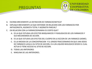 PREGUNTAS
A. ESCRIBA BREVEMENTE LA DEFINICION DE FARMACOCINETICA?
B. EXPLIQUE BREVEMENTE LO QUE ENTIENDE EN RELACION CON LOS FARMACOS POR
ANTAGONISTA, AGONISTA TOTAL Y AGONISTA PARCIAL?
C. EN RELACION CON LA FARMACODINAMIA ES CIERTO QUE?
A. ES LA QUE ESTUDIA LOS EFECTOS BIOQUIMICOS Y FISIOLOGICOS DE LOS FARMACOS Y
SUS MECANISMOS DE ACCION.
B. ES LA QUE ESTUDIA LOS EFECTOS DEL CUERPO EN LA ACCION DE UN FARMACO (ADME).
C. ES LA MEDIDA DE LA CONCENTRACION Y EL GRADO FRACCIONARIO EN QUE UNA DOSIS
DE FARMACO LLEGA A SU SITIO DE ACCION, O A UN LIQUIDO BIOLOGICO DESDE EL CUAL
ACTUA O TIENE ACCESO AL SITIO DE ACCION.
D. TODAS LAS ANTERIORES
E. NINGUNA DE LAS ANTERIORES.
 