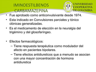 IMINOESTILBENOS
CARBAMAZEPINA
• Fue aprobado como anticonvulsivante desde 1974.
• Esta indicado en Convulsiones parciales y tónico
clónicas generalizadas.
• Es el medicamento de elección en la neuralgia del
trigémino y del glosofaríngeo.
• Efectos farmacológicos:
– Tiene respuesta terapéutica como modulador del
afecto en pacientes bipolares.
– Tiene efectos antidiureticos que a menudo se asocian
con una mayor concentración de hormona
antidiuretica
 