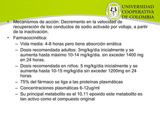 • Mecanismos de acción: Decremento en la velocidad de
recuperación de los conductos de sodio activado por voltaje, a partir
de la inactivación.
• Farmacocinética:
– Vida media: 4-8 horas pero tiene absorción errática
– Dosis recomendada adultos: 3mg/kg/dia inicialmente y se
aumenta hasta máximo 10-14 mg/kg/dia. sin exceder 1400 mg
en 24 horas.
– Dosis recomendada en niños: 5 mg/kg/dia inicialmente y se
aumenta hasta 10-15 mg/kg/dia sin exceder 1200mg en 24
horas
– 75% del fármaco se liga a las proteínas plasmáticas
– Concentraciones plasmáticas 6-12ug/ml
– Su principal metabolito es el 10,11 epoxido este metabolito es
tan activo como el compuesto original
 