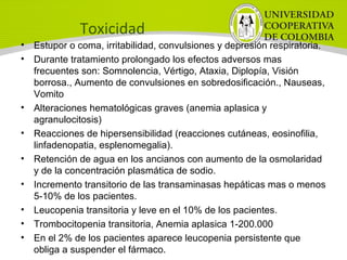 Toxicidad
• Estupor o coma, irritabilidad, convulsiones y depresión respiratoria.
• Durante tratamiento prolongado los efectos adversos mas
frecuentes son: Somnolencia, Vértigo, Ataxia, Diplopía, Visión
borrosa., Aumento de convulsiones en sobredosificación., Nauseas,
Vomito
• Alteraciones hematológicas graves (anemia aplasica y
agranulocitosis)
• Reacciones de hipersensibilidad (reacciones cutáneas, eosinofilia,
linfadenopatia, esplenomegalia).
• Retención de agua en los ancianos con aumento de la osmolaridad
y de la concentración plasmática de sodio.
• Incremento transitorio de las transaminasas hepáticas mas o menos
5-10% de los pacientes.
• Leucopenia transitoria y leve en el 10% de los pacientes.
• Trombocitopenia transitoria, Anemia aplasica 1-200.000
• En el 2% de los pacientes aparece leucopenia persistente que
obliga a suspender el fármaco.
 