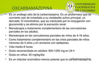 OXCARBAMAZEPINA
• Es un análogo ceto de la carbamazepina. Es un profarmaco que se
convierte casi de inmediato a su metabolito activo principal, un
derivado 10 monohidroxi, que es inactivado por la conjugación con
glucoronido y se elimina por la excreción renal.
• Monoterapia o tratamiento complementario de las convulsiones
parciales en los adultos.
• Monoterapia en las convulsiones parciales de niños de 4-16 años.
• Como tratamiento complementario en las crisis parciales de niños
menores de 4 años y en ancianos con epilepsias.
• Vida media 8 horas
• Dosis recomendada en adultos: 900-1200 mg en 24 h
• Dosis en niños: 30 mg/kg/día
• Es un inductor enzimático menos potente que la carbamazepina.
 