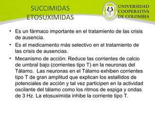 SUCCIMIDAS
ETOSUXIMIDAS
• Es un fármaco importante en el tratamiento de las crisis
de ausencia.
• Es el medicamento más selectivo en el tratamiento de
las crisis de ausencias.
• Mecanismo de acción: Reduce las corrientes de calcio
de umbral bajo (corrientes tipo T) en la neuronas del
Tálamo. Las neuronas en el Tálamo exhiben corrientes
tipo T de gran amplitud que explican los estallidos de
potenciales de acción y tal vez participen en la actividad
oscilante del tálamo como los ritmos de espiga y ondas
de 3 Hz. La etosuximida inhibe la corriente tipo T.
 