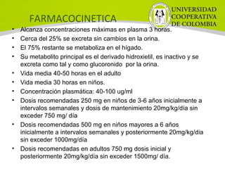 FARMACOCINETICA
• Alcanza concentraciones máximas en plasma 3 horas.
• Cerca del 25% se excreta sin cambios en la orina.
• El 75% restante se metaboliza en el hígado.
• Su metabolito principal es el derivado hidroxietil, es inactivo y se
excreta como tal y como glucoronido por la orina.
• Vida media 40-50 horas en el adulto
• Vida media 30 horas en niños.
• Concentración plasmática: 40-100 ug/ml
• Dosis recomendadas 250 mg en niños de 3-6 años inicialmente a
intervalos semanales y dosis de mantenimiento 20mg/kg/día sin
exceder 750 mg/ día
• Dosis recomendadas 500 mg en niños mayores a 6 años
inicialmente a intervalos semanales y posteriormente 20mg/kg/dia
sin exceder 1000mg/día
• Dosis recomendadas en adultos 750 mg dosis inicial y
posteriormente 20mg/kg/día sin exceder 1500mg/ día.
 