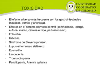 TOXICIDAD
• El efecto adverso mas frecuente son los gastrointestinales
(nauseas, vomito y anorexia).
• Efectos en el sistema nervioso central (somnolencia, letargo,
euforia, mareo, cefalea e hipo, parkinsonismo).
• Fotofobia.
• Urticaria
• Sindrome de Stevens-johnson.
• Lupus eritematoso sistémico
• Eosinofilia
• Leucopenia
• Trombocitopenia
• Pancitopenia, Anemia aplasica
 