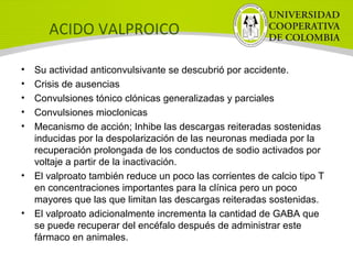 ACIDO VALPROICO
• Su actividad anticonvulsivante se descubrió por accidente.
• Crisis de ausencias
• Convulsiones tónico clónicas generalizadas y parciales
• Convulsiones mioclonicas
• Mecanismo de acción; Inhibe las descargas reiteradas sostenidas
inducidas por la despolarización de las neuronas mediada por la
recuperación prolongada de los conductos de sodio activados por
voltaje a partir de la inactivación.
• El valproato también reduce un poco las corrientes de calcio tipo T
en concentraciones importantes para la clínica pero un poco
mayores que las que limitan las descargas reiteradas sostenidas.
• El valproato adicionalmente incrementa la cantidad de GABA que
se puede recuperar del encéfalo después de administrar este
fármaco en animales.
 