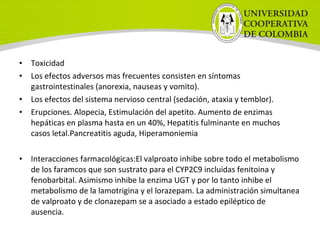 • Toxicidad
• Los efectos adversos mas frecuentes consisten en síntomas
gastrointestinales (anorexia, nauseas y vomito).
• Los efectos del sistema nervioso central (sedación, ataxia y temblor).
• Erupciones. Alopecia, Estimulación del apetito. Aumento de enzimas
hepáticas en plasma hasta en un 40%, Hepatitis fulminante en muchos
casos letal.Pancreatitis aguda, Hiperamoniemia
• Interacciones farmacológicas:El valproato inhibe sobre todo el metabolismo
de los faramcos que son sustrato para el CYP2C9 incluidas fenitoina y
fenobarbital. Asimismo inhibe la enzima UGT y por lo tanto inhibe el
metabolismo de la lamotrigina y el lorazepam. La administración simultanea
de valproato y de clonazepam se a asociado a estado epiléptico de
ausencia.
 