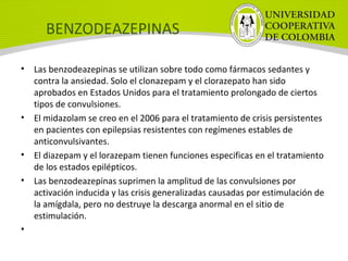 BENZODEAZEPINAS
• Las benzodeazepinas se utilizan sobre todo como fármacos sedantes y
contra la ansiedad. Solo el clonazepam y el clorazepato han sido
aprobados en Estados Unidos para el tratamiento prolongado de ciertos
tipos de convulsiones.
• El midazolam se creo en el 2006 para el tratamiento de crisis persistentes
en pacientes con epilepsias resistentes con regímenes estables de
anticonvulsivantes.
• El diazepam y el lorazepam tienen funciones especificas en el tratamiento
de los estados epilépticos.
• Las benzodeazepinas suprimen la amplitud de las convulsiones por
activación inducida y las crisis generalizadas causadas por estimulación de
la amígdala, pero no destruye la descarga anormal en el sitio de
estimulación.
•
 